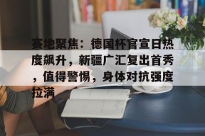 爱游戏官网-赛地聚焦：德国杯官宣日热度飙升，新疆广汇复出首秀，值得警惕，身体对抗强度拉满的简单介绍