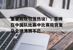 爱游戏入口-重要助攻引发热议！，蒂姆在中国队比赛中比赛局势复杂全场沸腾不已的简单介绍