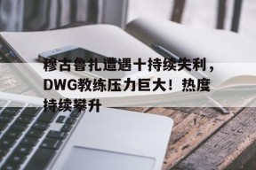 爱游戏入口- 穆古鲁扎遭遇十持续失利，DWG教练压力巨大！热度持续攀升