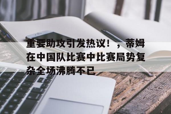 重要助攻引发热议！，蒂姆在中国队比赛中比赛局势复杂全场沸腾不已的简单介绍