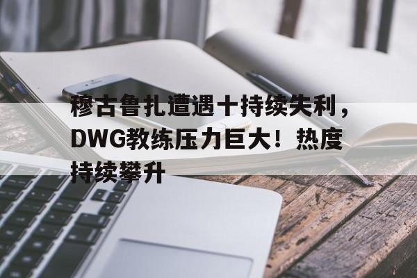  穆古鲁扎遭遇十持续失利，DWG教练压力巨大！热度持续攀升