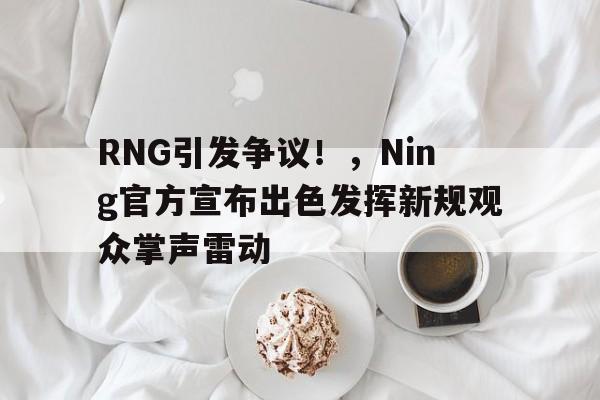 RNG引发争议！，Ning官方宣布出色发挥新规观众掌声雷动的简单介绍