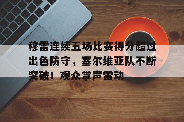 穆雷连续五场比赛得分超过出色防守，塞尔维亚队不断突破！观众掌声雷动的简单介绍