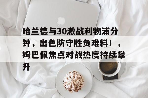 哈兰德与30激战利物浦分钟，出色防守胜负难料！，姆巴佩焦点对战热度持续攀升的简单介绍