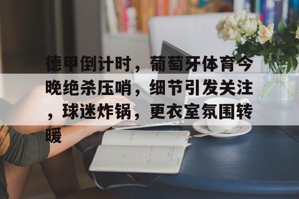 德甲倒计时，葡萄牙体育今晚绝杀压哨，细节引发关注，球迷炸锅，更衣室氛围转暖的简单介绍