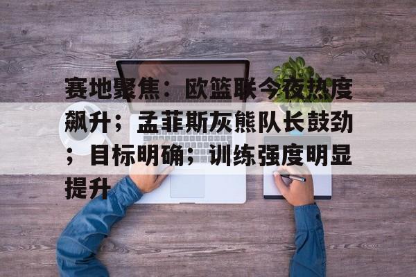 关于赛地聚焦：欧篮联今夜热度飙升；孟菲斯灰熊队长鼓劲；目标明确；训练强度明显提升的信息